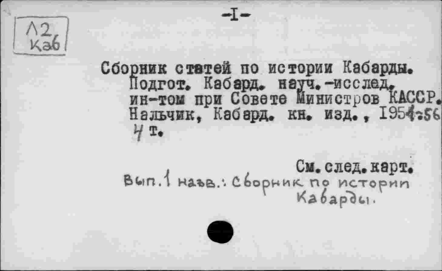 ﻿Л2, Каб і
Сборник статей по истории Кабарды.
Подгот» Кабард. науч.-исслед. ин-том при Совете министров KAÇCP.
Нальчик, Кабард. кн. изд., I954î$G
У т.
.	См. след. карт.
ftUin.l на.ъе>.‘. С.ОООНИК по истории
Кд ÆapTici.